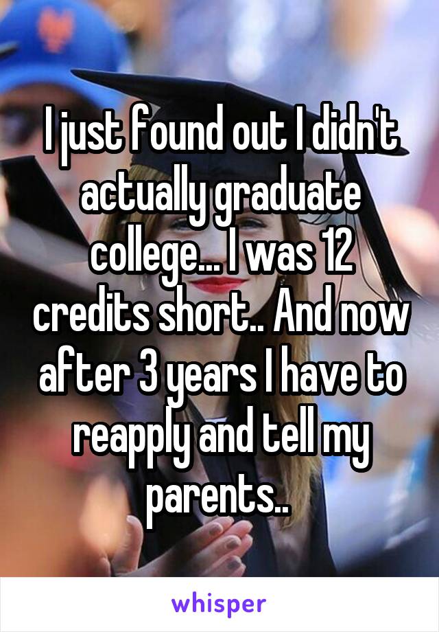 I just found out I didn't actually graduate college... I was 12 credits short.. And now after 3 years I have to reapply and tell my parents.. 