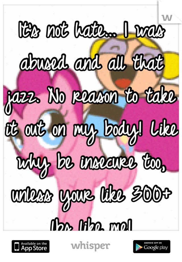 It's not hate... I was abused and all that jazz. No reason to take it out on my body! Like why be insecure too, unless your like 300+ lbs like me!