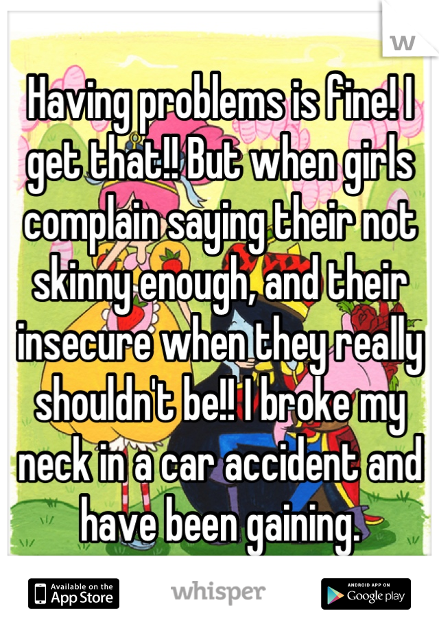 Having problems is fine! I get that!! But when girls complain saying their not skinny enough, and their insecure when they really shouldn't be!! I broke my neck in a car accident and have been gaining.