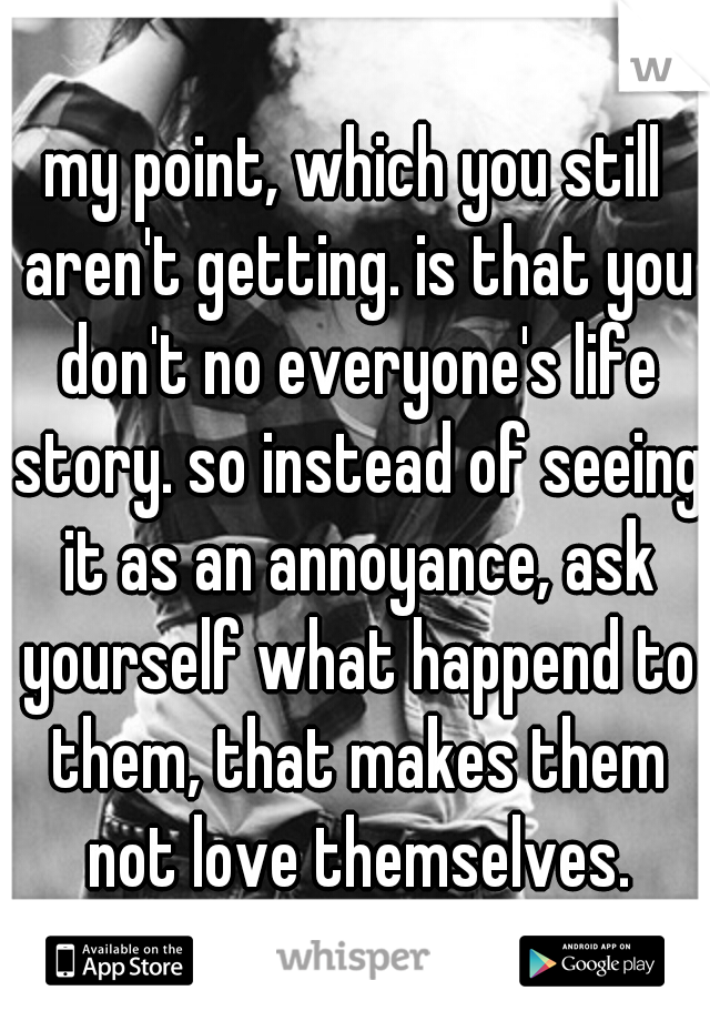 my point, which you still aren't getting. is that you don't no everyone's life story. so instead of seeing it as an annoyance, ask yourself what happend to them, that makes them not love themselves.