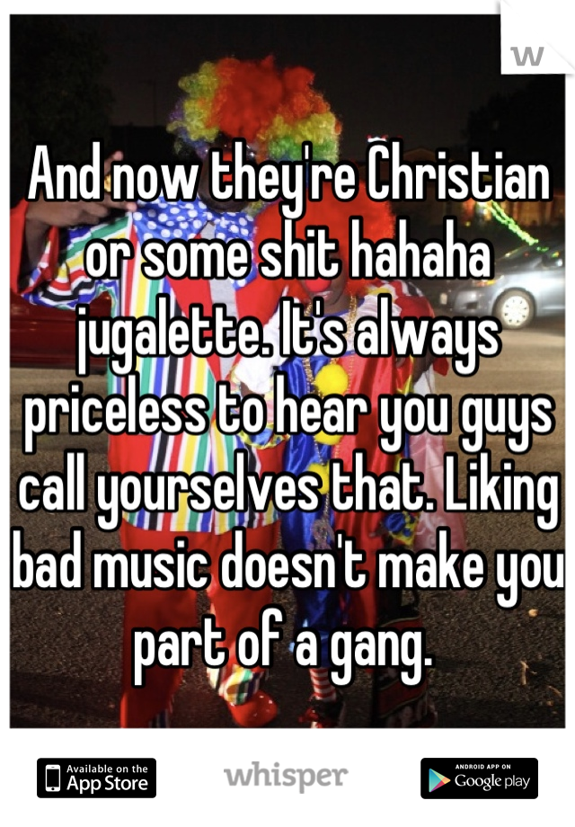 And now they're Christian or some shit hahaha jugalette. It's always priceless to hear you guys call yourselves that. Liking bad music doesn't make you part of a gang. 