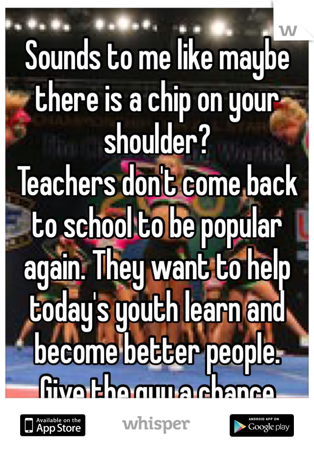 Sounds to me like maybe there is a chip on your shoulder? 
Teachers don't come back to school to be popular again. They want to help today's youth learn and become better people.
Give the guy a chance