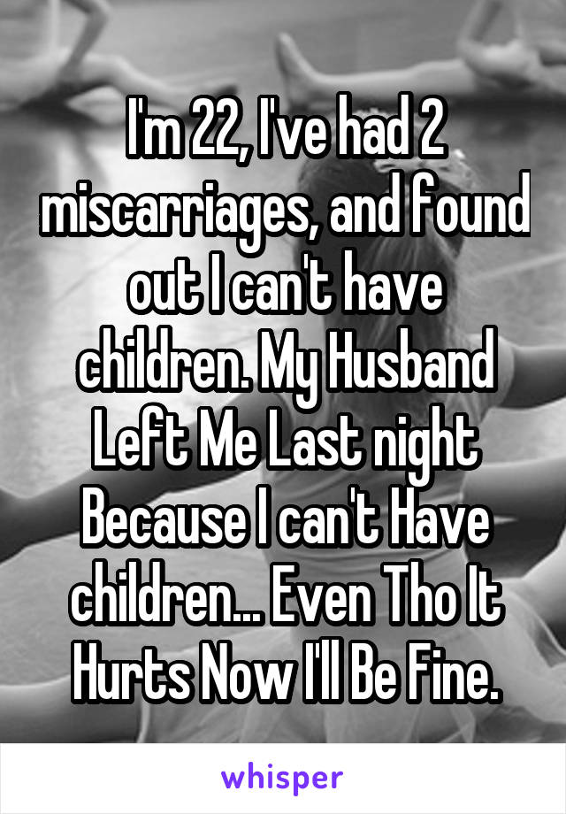 I'm 22, I've had 2 miscarriages, and found out I can't have children. My Husband Left Me Last night Because I can't Have children... Even Tho It Hurts Now I'll Be Fine.