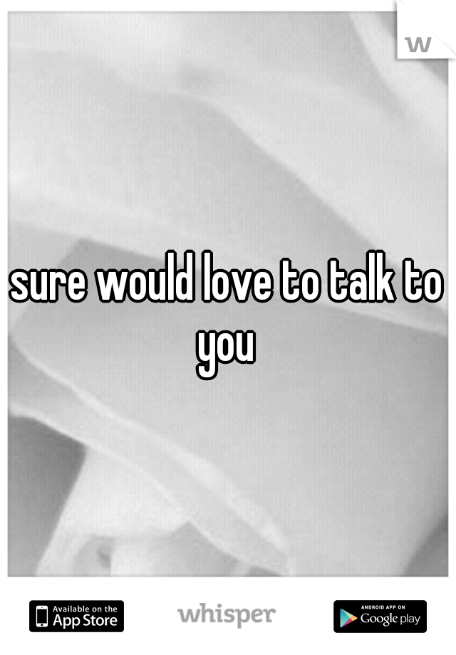 sure would love to talk to you 