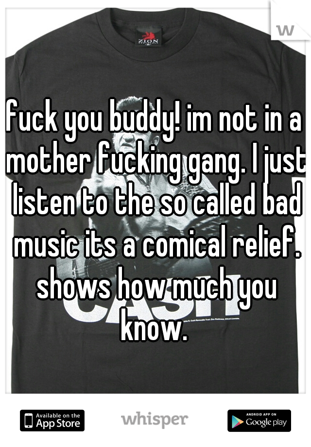 fuck you buddy! im not in a mother fucking gang. I just listen to the so called bad music its a comical relief. shows how much you know. 