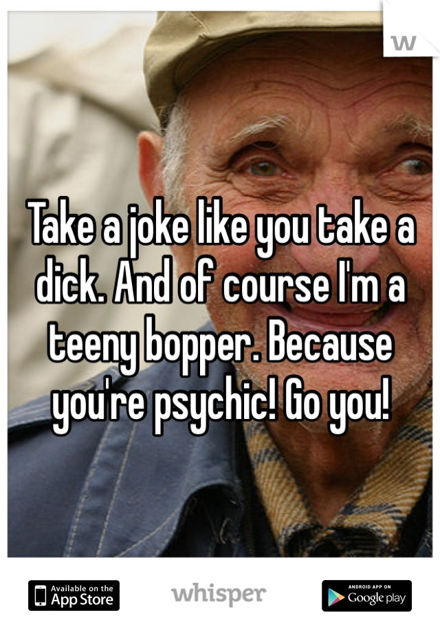 Take a joke like you take a dick. And of course I'm a teeny bopper. Because you're psychic! Go you!