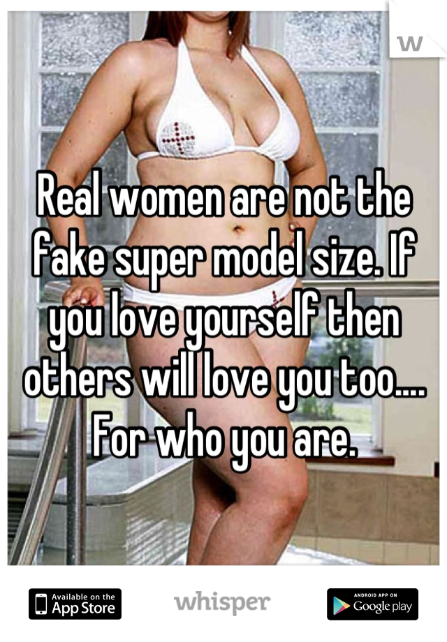 Real women are not the fake super model size. If you love yourself then others will love you too.... For who you are.