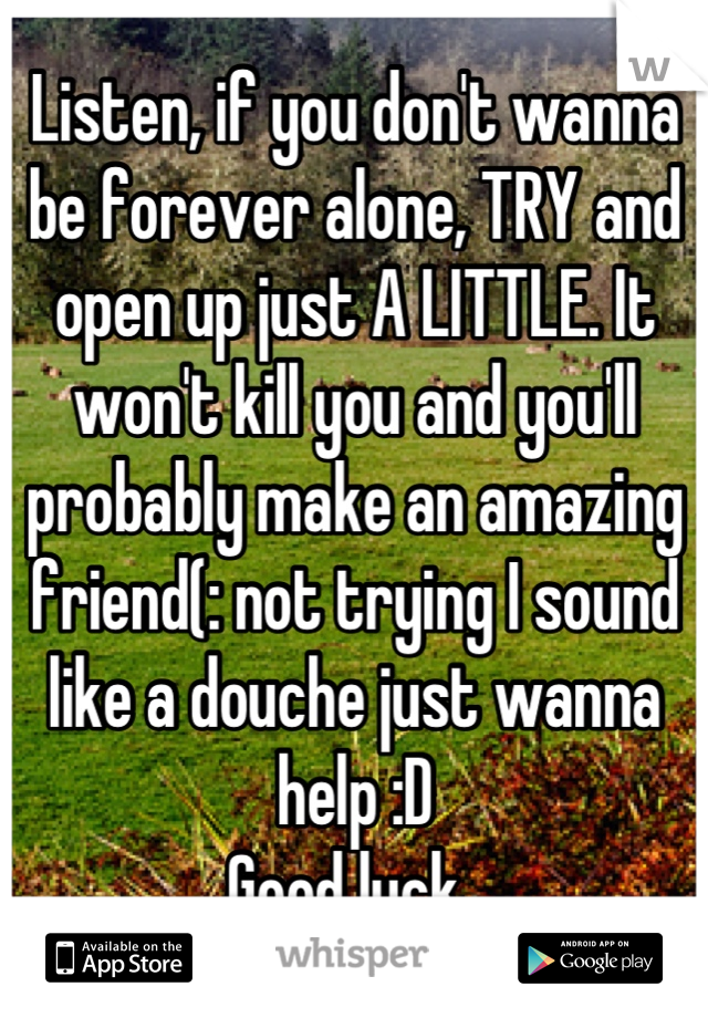 Listen, if you don't wanna be forever alone, TRY and open up just A LITTLE. It won't kill you and you'll probably make an amazing friend(: not trying I sound like a douche just wanna help :D
Good luck😁