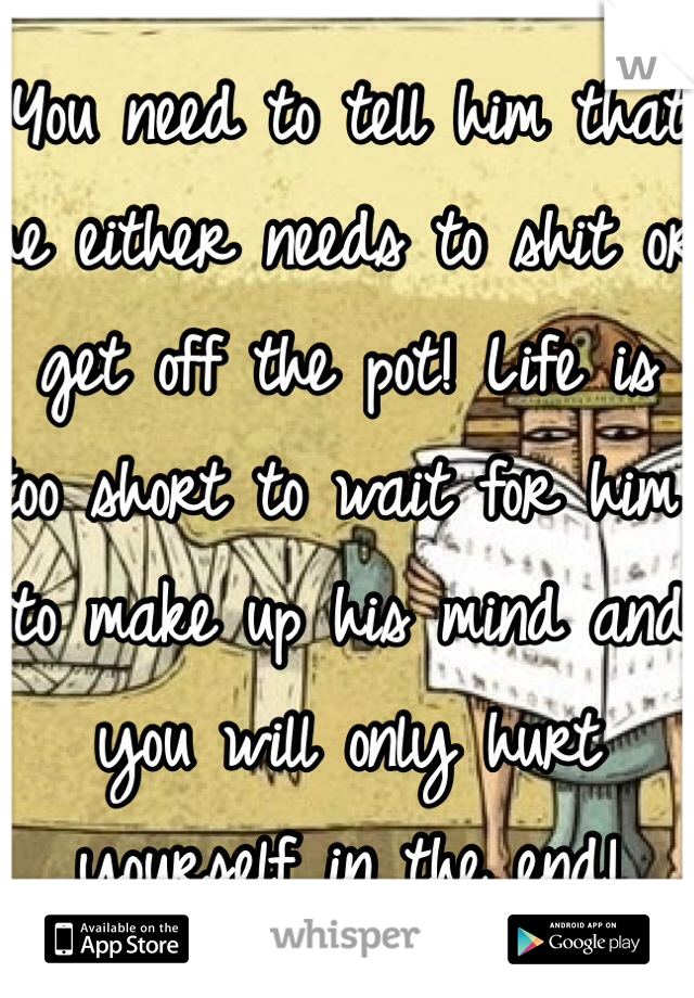 You need to tell him that he either needs to shit or get off the pot! Life is too short to wait for him to make up his mind and you will only hurt yourself in the end!