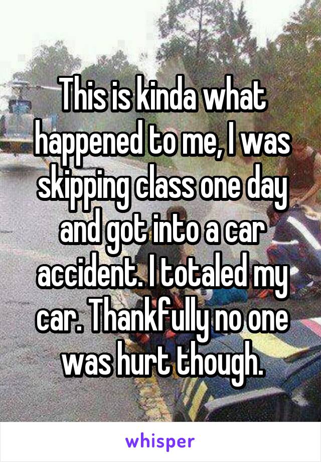 This is kinda what happened to me, I was skipping class one day and got into a car accident. I totaled my car. Thankfully no one was hurt though.