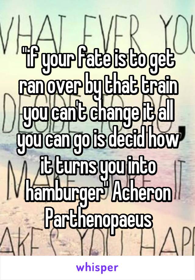 "if your fate is to get ran over by that train you can't change it all you can go is decid how it turns you into hamburger" Acheron Parthenopaeus