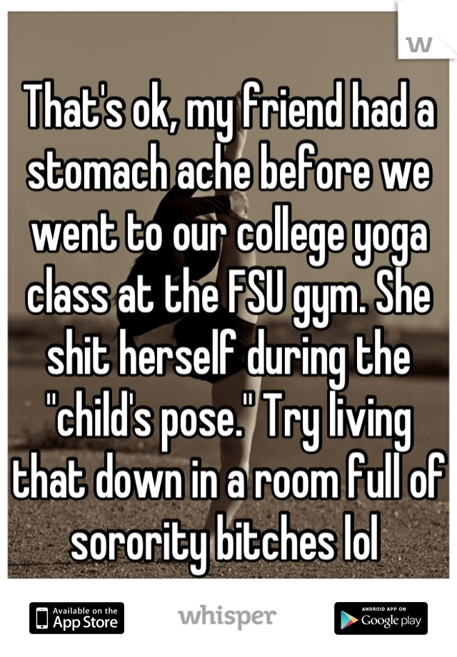 That's ok, my friend had a stomach ache before we went to our college yoga class at the FSU gym. She shit herself during the "child's pose." Try living that down in a room full of sorority bitches lol 