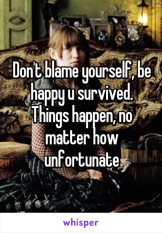 Don't blame yourself, be happy u survived. Things happen, no matter how unfortunate