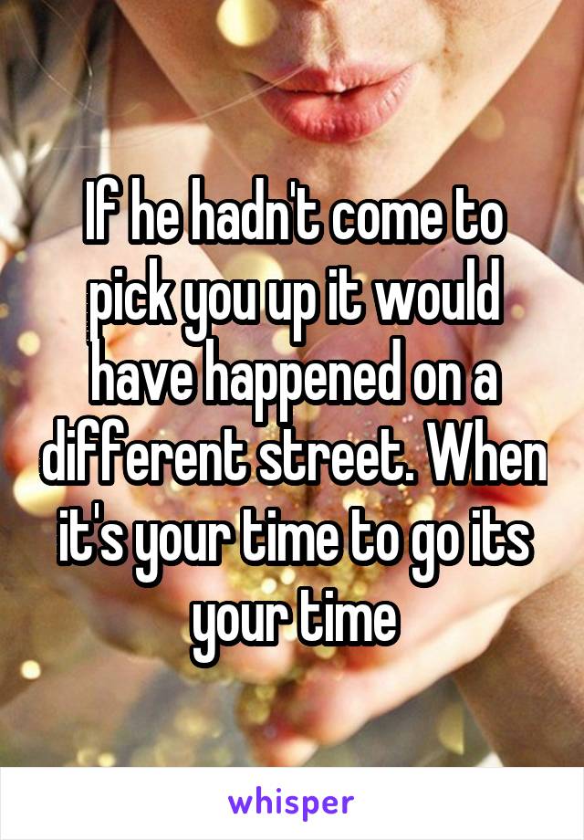 If he hadn't come to pick you up it would have happened on a different street. When it's your time to go its your time