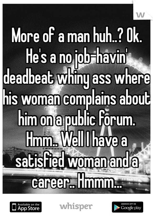 More of a man huh..? Ok. He's a no job-havin' deadbeat whiny ass where his woman complains about him on a public forum. 
Hmm.. Well I have a satisfied woman and a career.. Hmmm... 