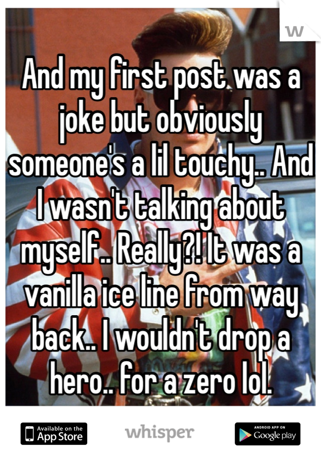 And my first post was a joke but obviously someone's a lil touchy.. And I wasn't talking about myself.. Really?! It was a vanilla ice line from way back.. I wouldn't drop a hero.. for a zero lol.