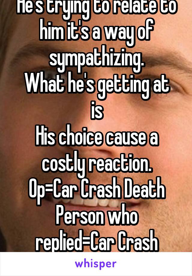 He's trying to relate to him it's a way of sympathizing.
What he's getting at is
His choice cause a costly reaction.
Op=Car Crash Death
Person who replied=Car Crash Possible Death