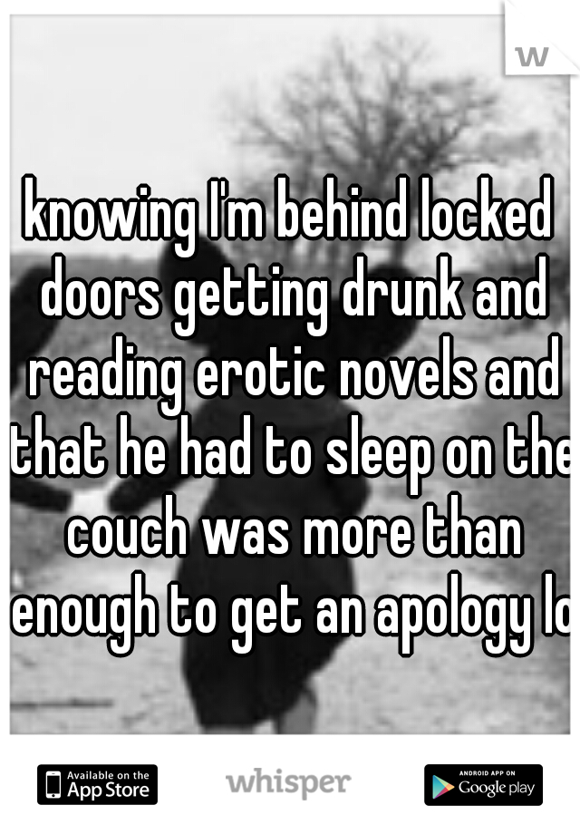 knowing I'm behind locked doors getting drunk and reading erotic novels and that he had to sleep on the couch was more than enough to get an apology lol