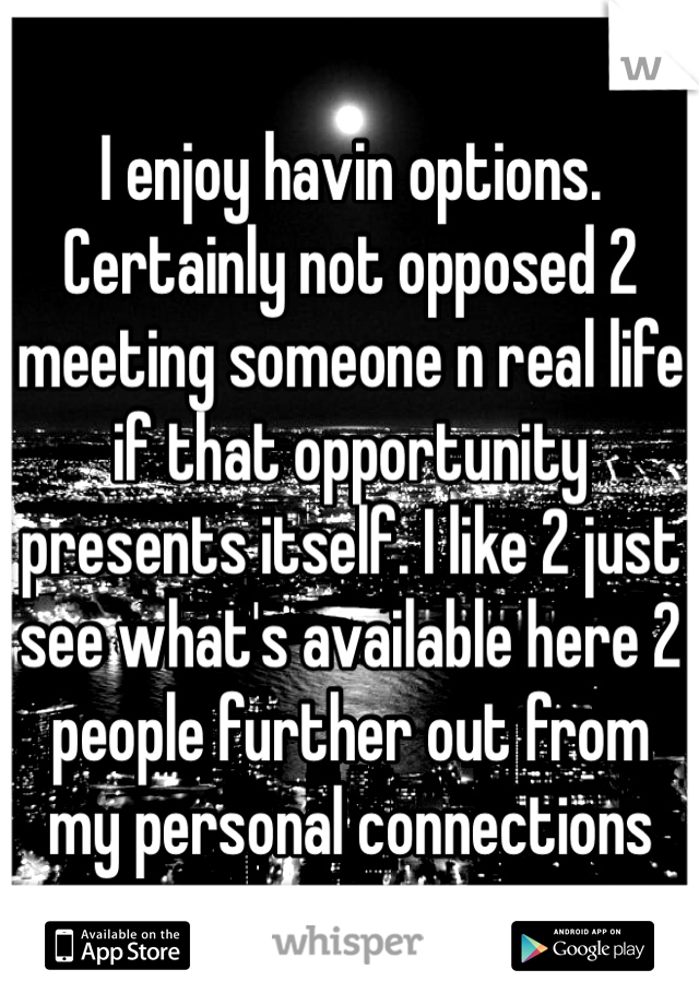 I enjoy havin options. Certainly not opposed 2 meeting someone n real life if that opportunity presents itself. I like 2 just see what's available here 2 people further out from my personal connections