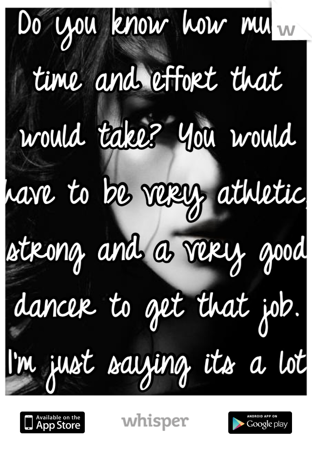 Do you know how much time and effort that would take? You would have to be very athletic, strong and a very good dancer to get that job. I'm just saying its a lot of hard work.