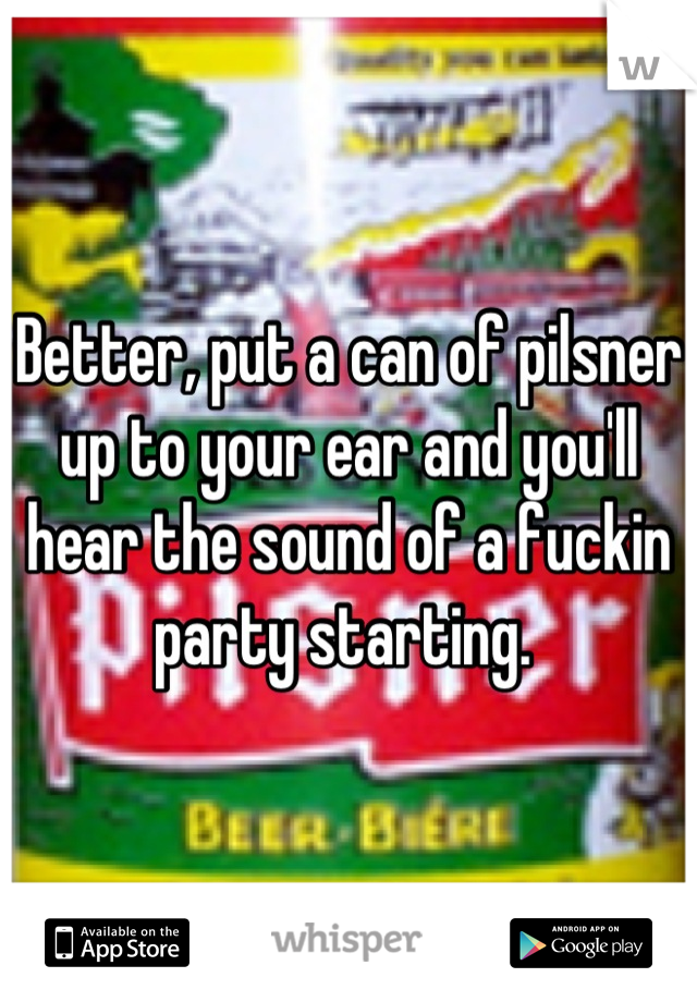 Better, put a can of pilsner up to your ear and you'll hear the sound of a fuckin party starting. 
