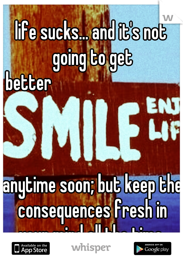 life sucks... and it's not going to get better




































































 anytime soon; but keep the consequences fresh in your mind all the time 