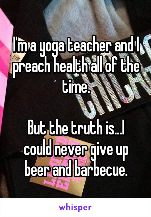I'm a yoga teacher and I preach health all of the time.

But the truth is...I could never give up beer and barbecue.
