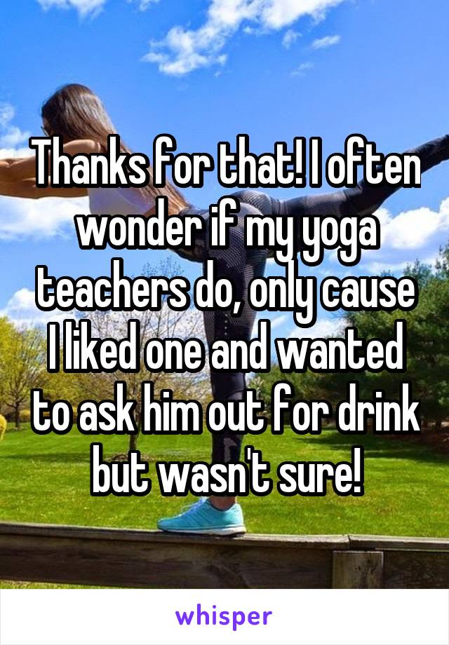 Thanks for that! I often wonder if my yoga teachers do, only cause I liked one and wanted to ask him out for drink but wasn't sure!