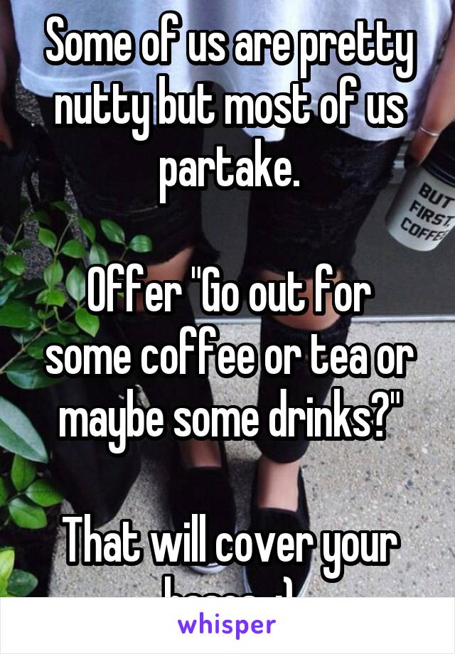 Some of us are pretty nutty but most of us partake.

Offer "Go out for some coffee or tea or maybe some drinks?"

That will cover your bases. :)