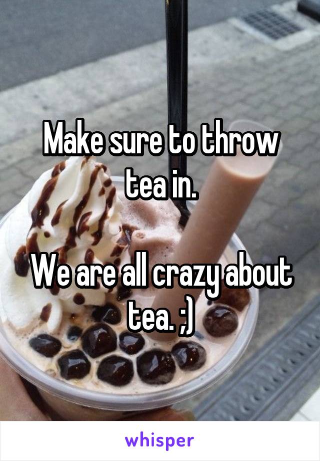 Make sure to throw tea in.

We are all crazy about tea. ;)