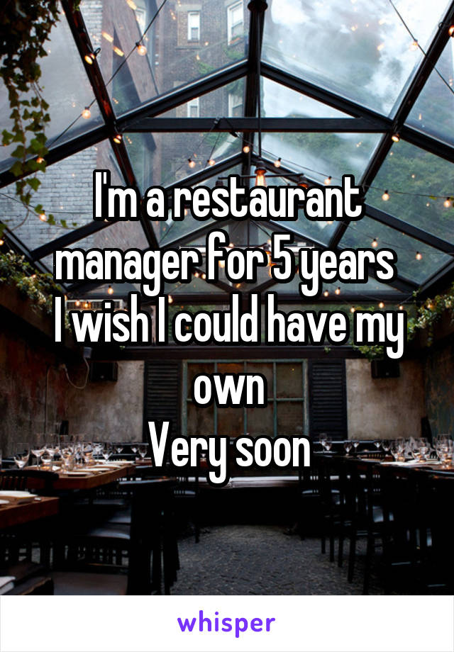 I'm a restaurant manager for 5 years 
I wish I could have my own
Very soon
