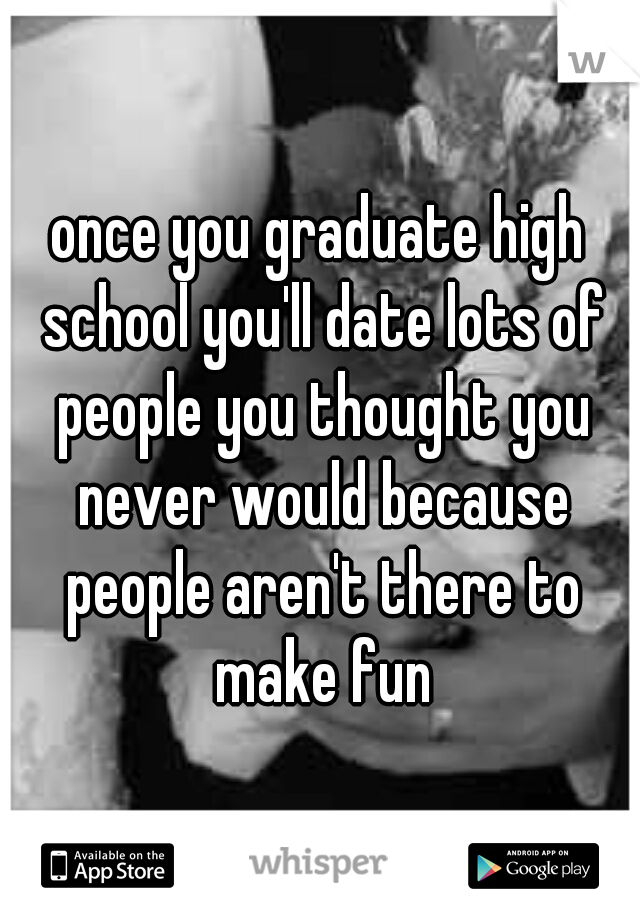 once you graduate high school you'll date lots of people you thought you never would because people aren't there to make fun