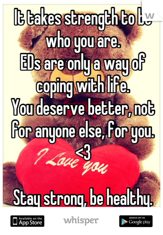 It takes strength to be who you are.
EDs are only a way of coping with life.
You deserve better, not for anyone else, for you.
<3

Stay strong, be healthy.