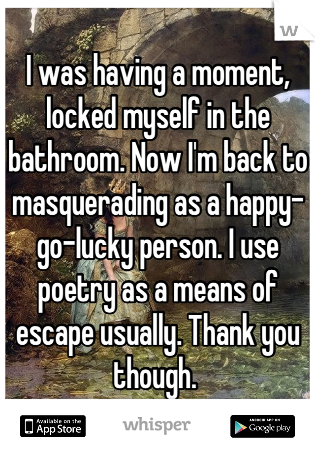 I was having a moment, locked myself in the bathroom. Now I'm back to masquerading as a happy-go-lucky person. I use poetry as a means of escape usually. Thank you though. 