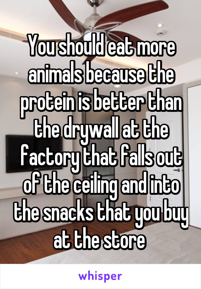 You should eat more animals because the protein is better than the drywall at the factory that falls out of the ceiling and into the snacks that you buy at the store 