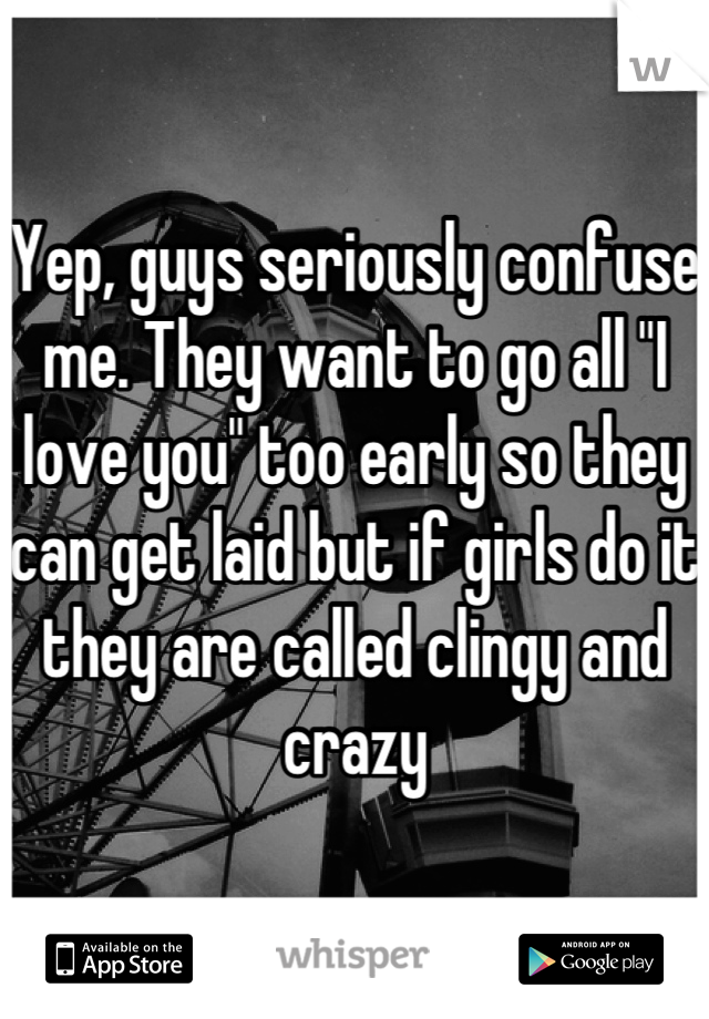 Yep, guys seriously confuse me. They want to go all "I love you" too early so they can get laid but if girls do it they are called clingy and crazy