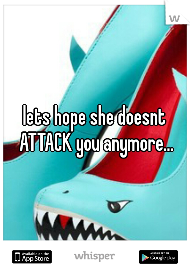 lets hope she doesnt ATTACK you anymore...