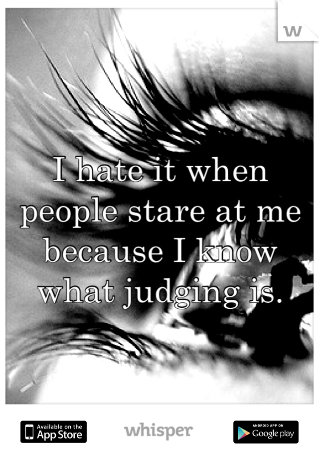 I hate it when people stare at me because I know what judging is. 