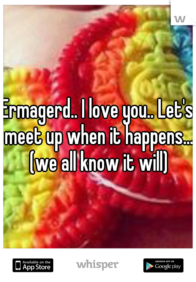 Ermagerd.. I love you.. Let's meet up when it happens... (we all know it will)