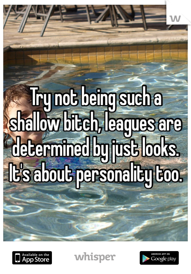Try not being such a shallow bitch, leagues are determined by just looks. It's about personality too.