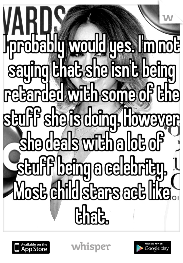 I probably would yes. I'm not saying that she isn't being retarded with some of the stuff she is doing. However she deals with a lot of stuff being a celebrity. Most child stars act like that. 