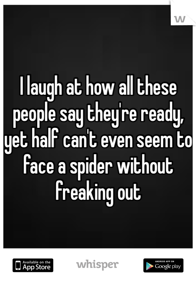 I laugh at how all these people say they're ready, yet half can't even seem to face a spider without freaking out