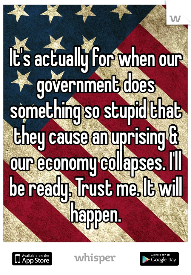 It's actually for when our government does something so stupid that they cause an uprising & our economy collapses. I'll be ready. Trust me. It will happen. 