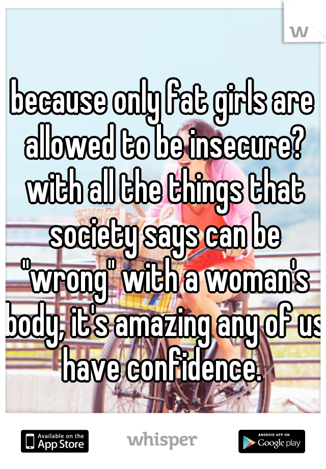 because only fat girls are allowed to be insecure? with all the things that society says can be "wrong" with a woman's body, it's amazing any of us have confidence. 