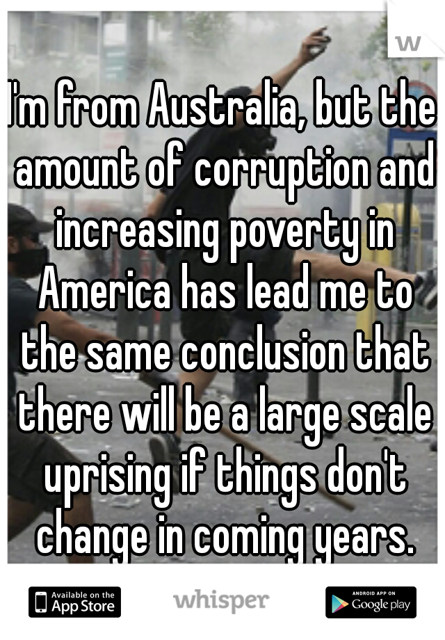 I'm from Australia, but the amount of corruption and increasing poverty in America has lead me to the same conclusion that there will be a large scale uprising if things don't change in coming years.