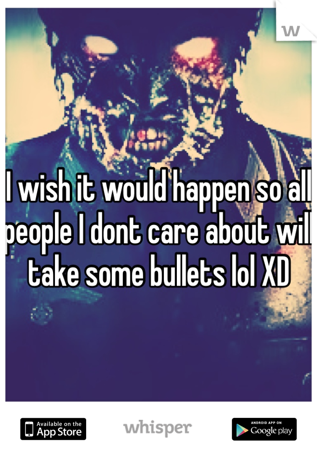 I wish it would happen so all people I dont care about will take some bullets lol XD