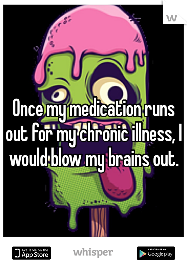 Once my medication runs out for my chronic illness, I would blow my brains out. 