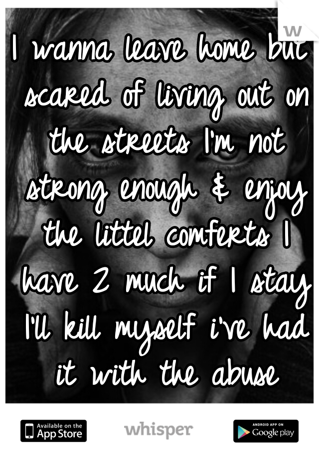 I wanna leave home but scared of living out on the streets I'm not strong enough & enjoy the littel comferts I have 2 much if I stay I'll kill myself i've had it with the abuse should I go or stay? 