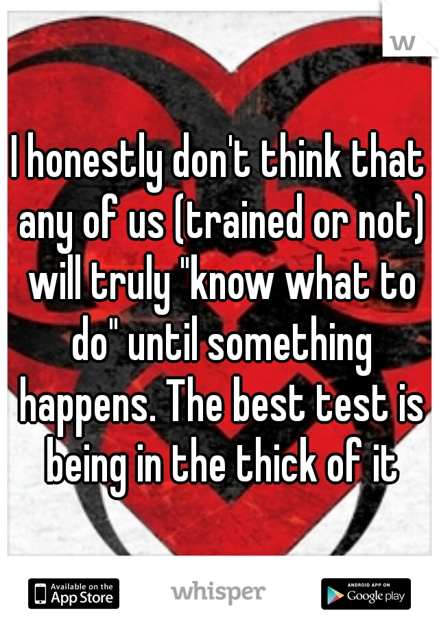 I honestly don't think that any of us (trained or not) will truly "know what to do" until something happens. The best test is being in the thick of it