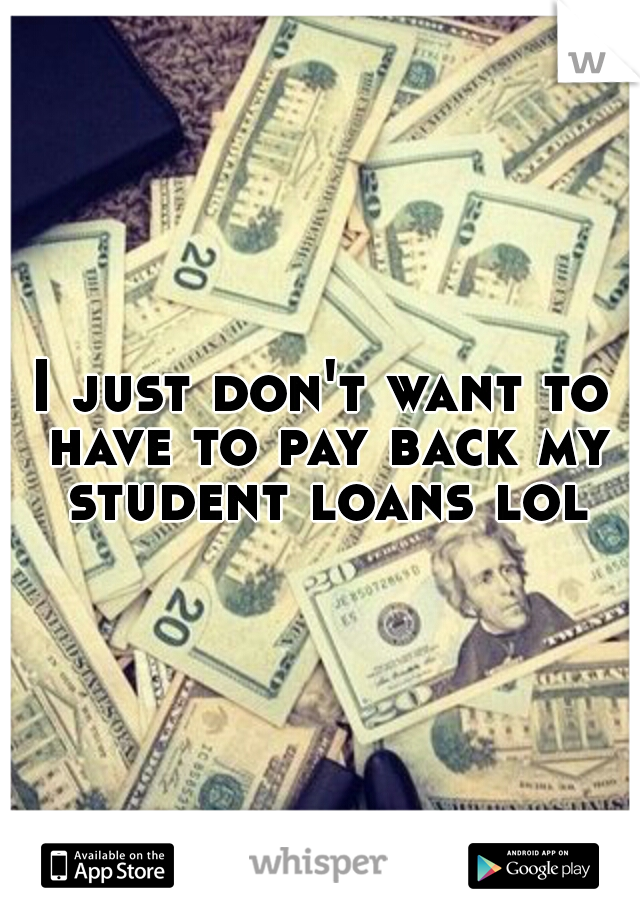 I just don't want to have to pay back my student loans lol